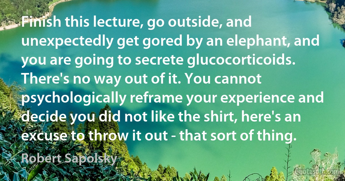 Finish this lecture, go outside, and unexpectedly get gored by an elephant, and you are going to secrete glucocorticoids. There's no way out of it. You cannot psychologically reframe your experience and decide you did not like the shirt, here's an excuse to throw it out - that sort of thing. (Robert Sapolsky)