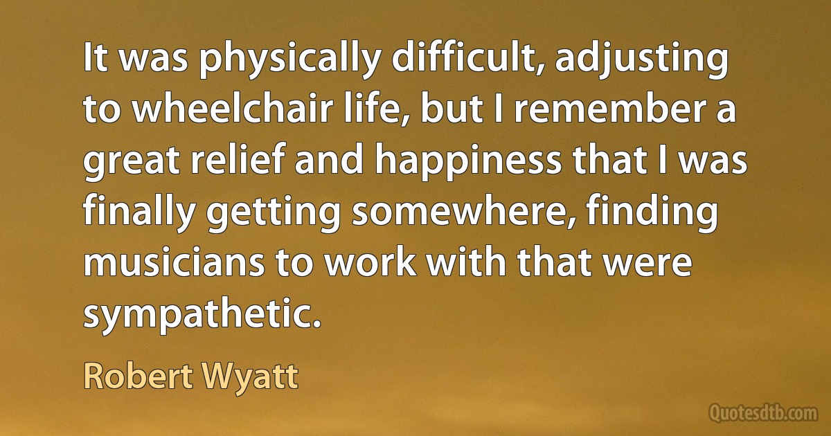 It was physically difficult, adjusting to wheelchair life, but I remember a great relief and happiness that I was finally getting somewhere, finding musicians to work with that were sympathetic. (Robert Wyatt)