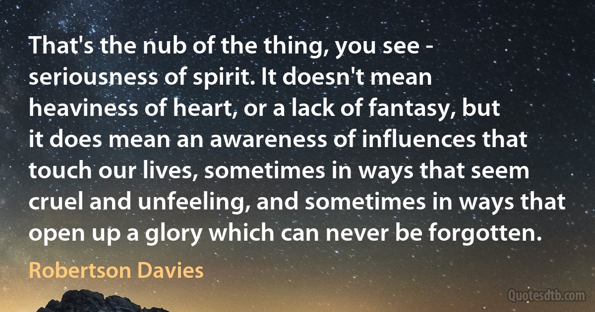 That's the nub of the thing, you see - seriousness of spirit. It doesn't mean heaviness of heart, or a lack of fantasy, but it does mean an awareness of influences that touch our lives, sometimes in ways that seem cruel and unfeeling, and sometimes in ways that open up a glory which can never be forgotten. (Robertson Davies)