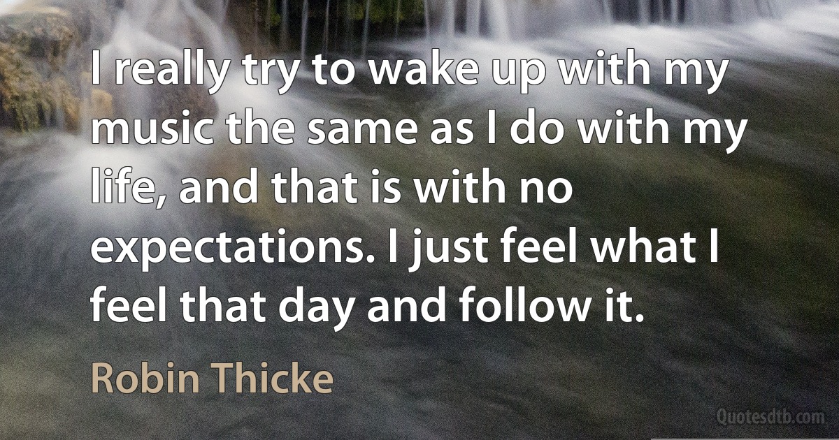 I really try to wake up with my music the same as I do with my life, and that is with no expectations. I just feel what I feel that day and follow it. (Robin Thicke)