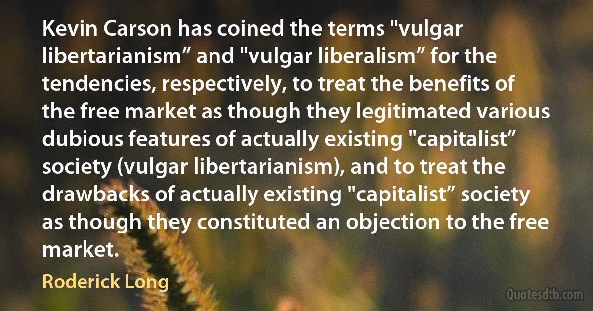 Kevin Carson has coined the terms "vulgar libertarianism” and "vulgar liberalism” for the tendencies, respectively, to treat the benefits of the free market as though they legitimated various dubious features of actually existing "capitalist” society (vulgar libertarianism), and to treat the drawbacks of actually existing "capitalist” society as though they constituted an objection to the free market. (Roderick Long)