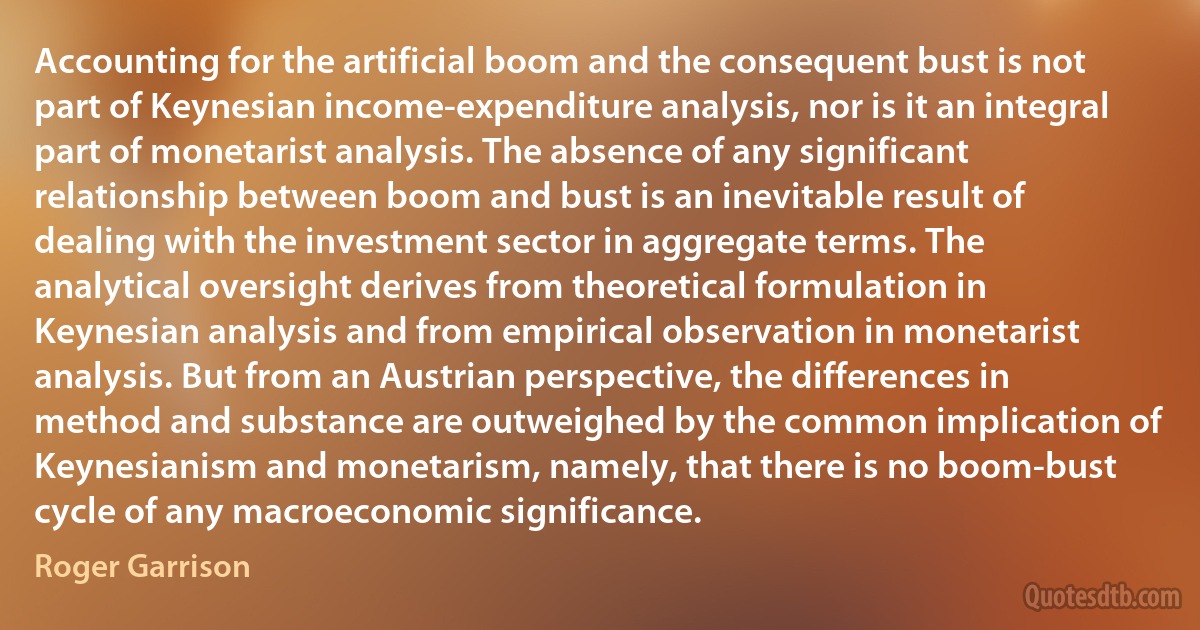 Accounting for the artificial boom and the consequent bust is not part of Keynesian income-expenditure analysis, nor is it an integral part of monetarist analysis. The absence of any significant relationship between boom and bust is an inevitable result of dealing with the investment sector in aggregate terms. The analytical oversight derives from theoretical formulation in Keynesian analysis and from empirical observation in monetarist analysis. But from an Austrian perspective, the differences in method and substance are outweighed by the common implication of Keynesianism and monetarism, namely, that there is no boom-bust cycle of any macroeconomic significance. (Roger Garrison)