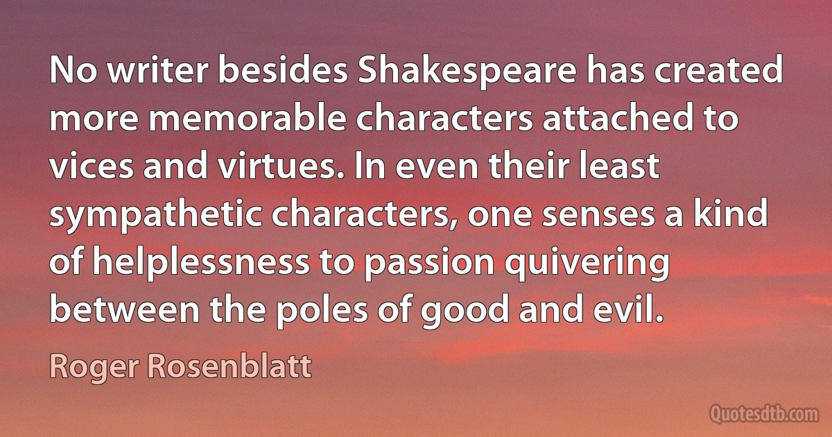 No writer besides Shakespeare has created more memorable characters attached to vices and virtues. In even their least sympathetic characters, one senses a kind of helplessness to passion quivering between the poles of good and evil. (Roger Rosenblatt)