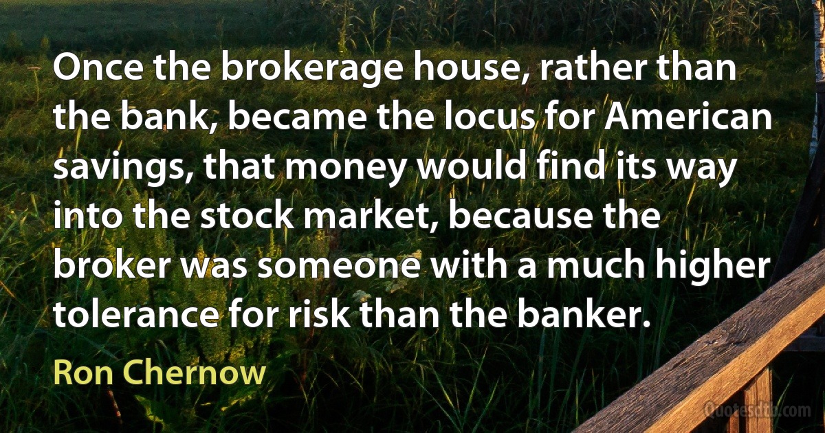 Once the brokerage house, rather than the bank, became the locus for American savings, that money would find its way into the stock market, because the broker was someone with a much higher tolerance for risk than the banker. (Ron Chernow)