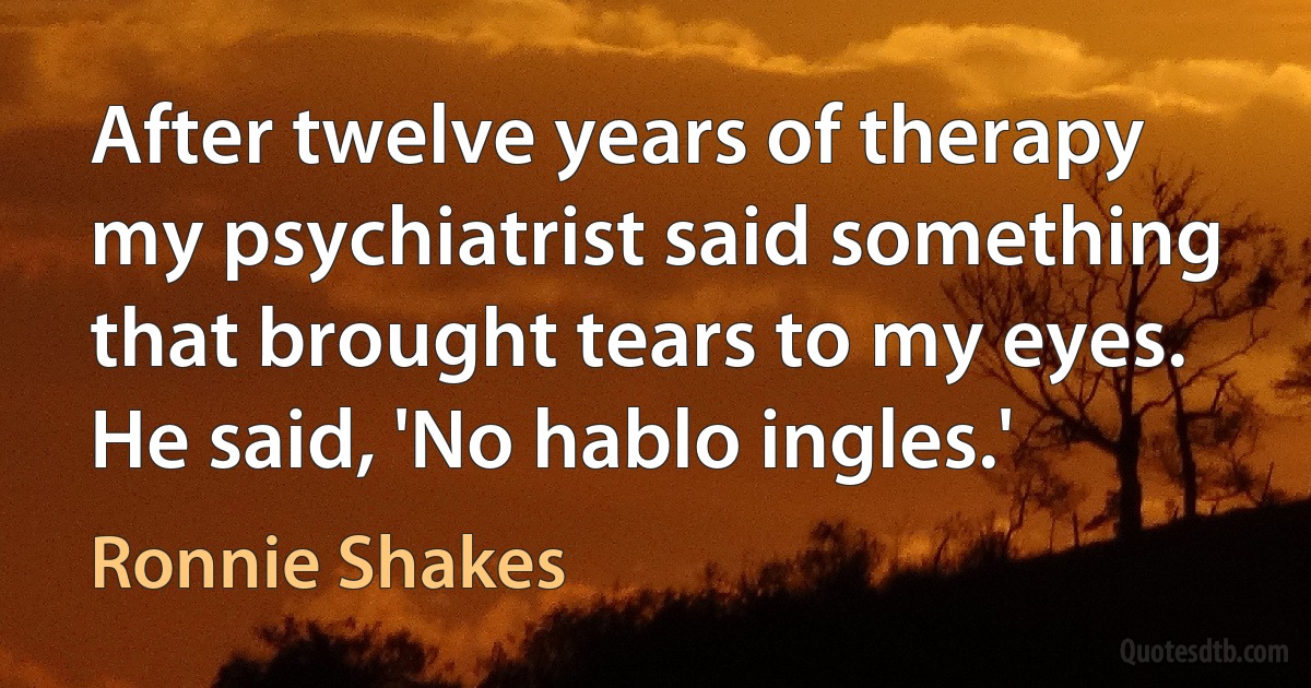 After twelve years of therapy my psychiatrist said something that brought tears to my eyes. He said, 'No hablo ingles.' (Ronnie Shakes)