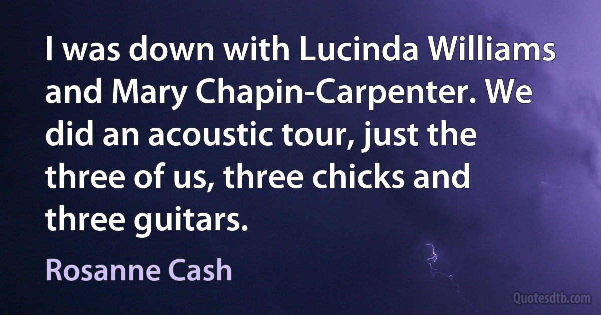 I was down with Lucinda Williams and Mary Chapin-Carpenter. We did an acoustic tour, just the three of us, three chicks and three guitars. (Rosanne Cash)