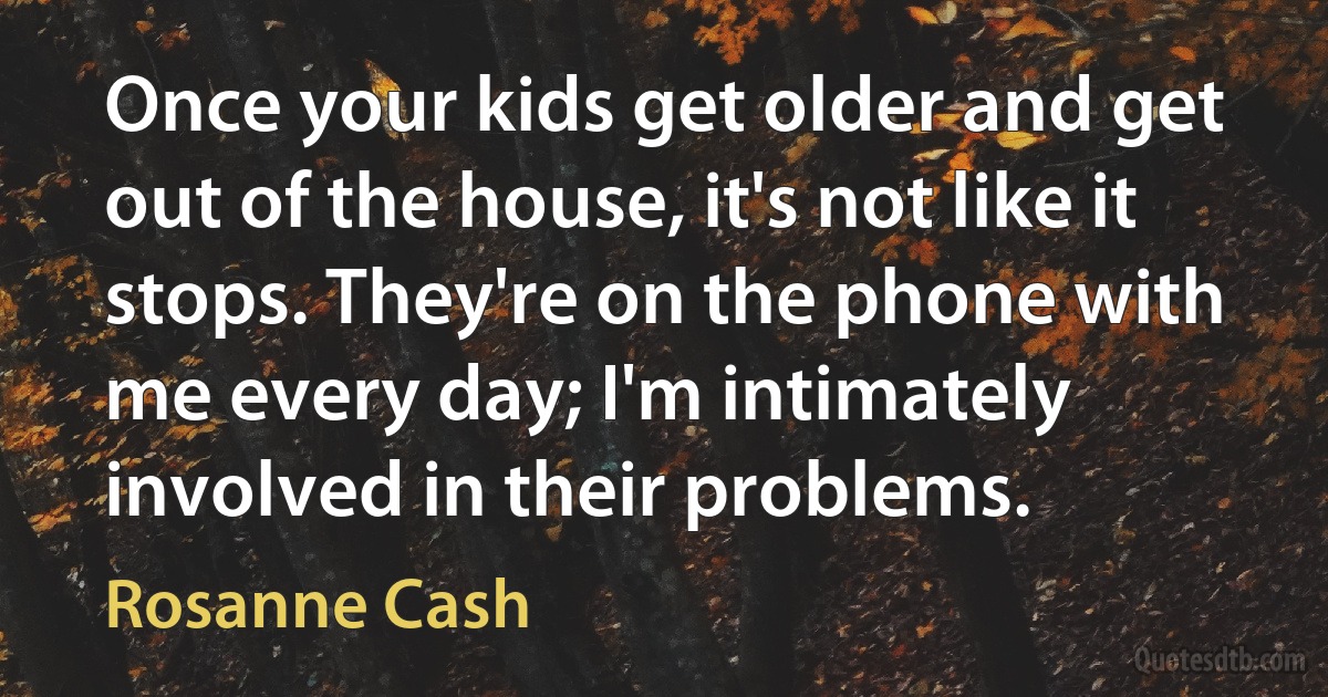 Once your kids get older and get out of the house, it's not like it stops. They're on the phone with me every day; I'm intimately involved in their problems. (Rosanne Cash)