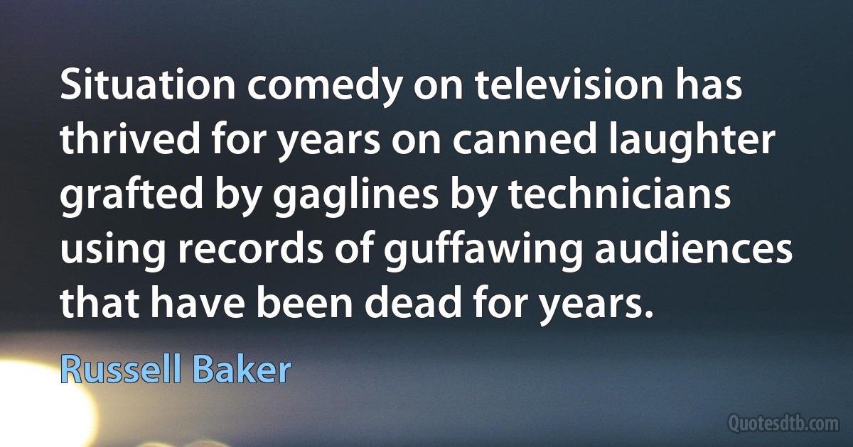 Situation comedy on television has thrived for years on canned laughter grafted by gaglines by technicians using records of guffawing audiences that have been dead for years. (Russell Baker)