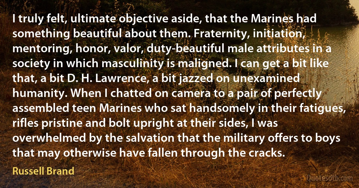 I truly felt, ultimate objective aside, that the Marines had something beautiful about them. Fraternity, initiation, mentoring, honor, valor, duty-beautiful male attributes in a society in which masculinity is maligned. I can get a bit like that, a bit D. H. Lawrence, a bit jazzed on unexamined humanity. When I chatted on camera to a pair of perfectly assembled teen Marines who sat handsomely in their fatigues, rifles pristine and bolt upright at their sides, I was overwhelmed by the salvation that the military offers to boys that may otherwise have fallen through the cracks. (Russell Brand)