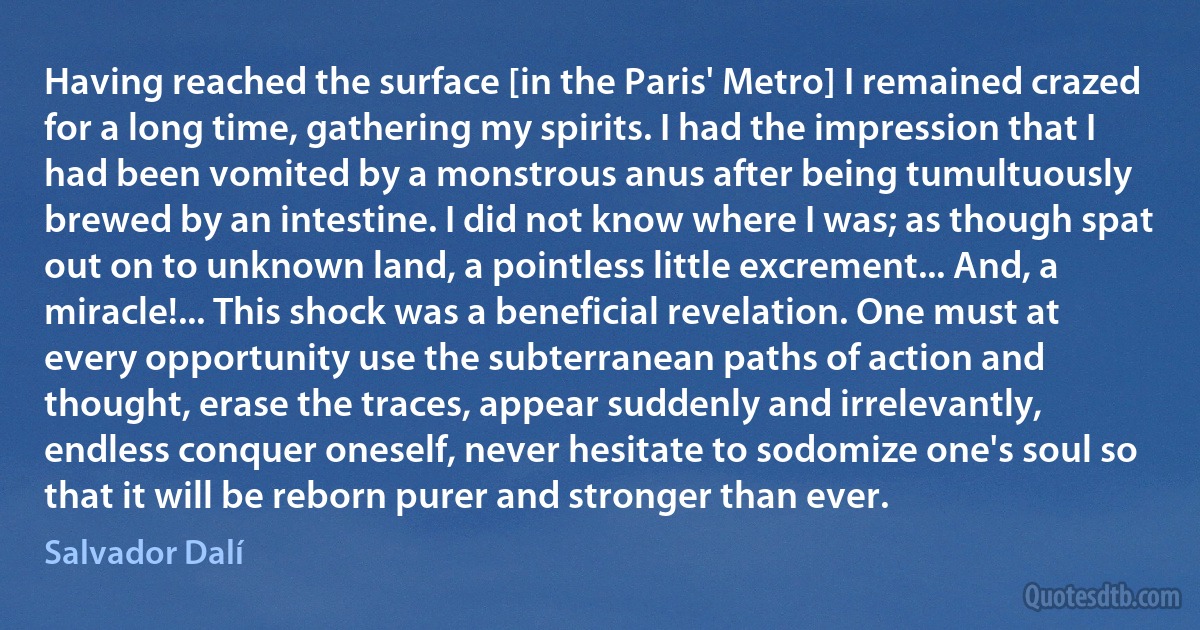 Having reached the surface [in the Paris' Metro] I remained crazed for a long time, gathering my spirits. I had the impression that I had been vomited by a monstrous anus after being tumultuously brewed by an intestine. I did not know where I was; as though spat out on to unknown land, a pointless little excrement... And, a miracle!... This shock was a beneficial revelation. One must at every opportunity use the subterranean paths of action and thought, erase the traces, appear suddenly and irrelevantly, endless conquer oneself, never hesitate to sodomize one's soul so that it will be reborn purer and stronger than ever. (Salvador Dalí)