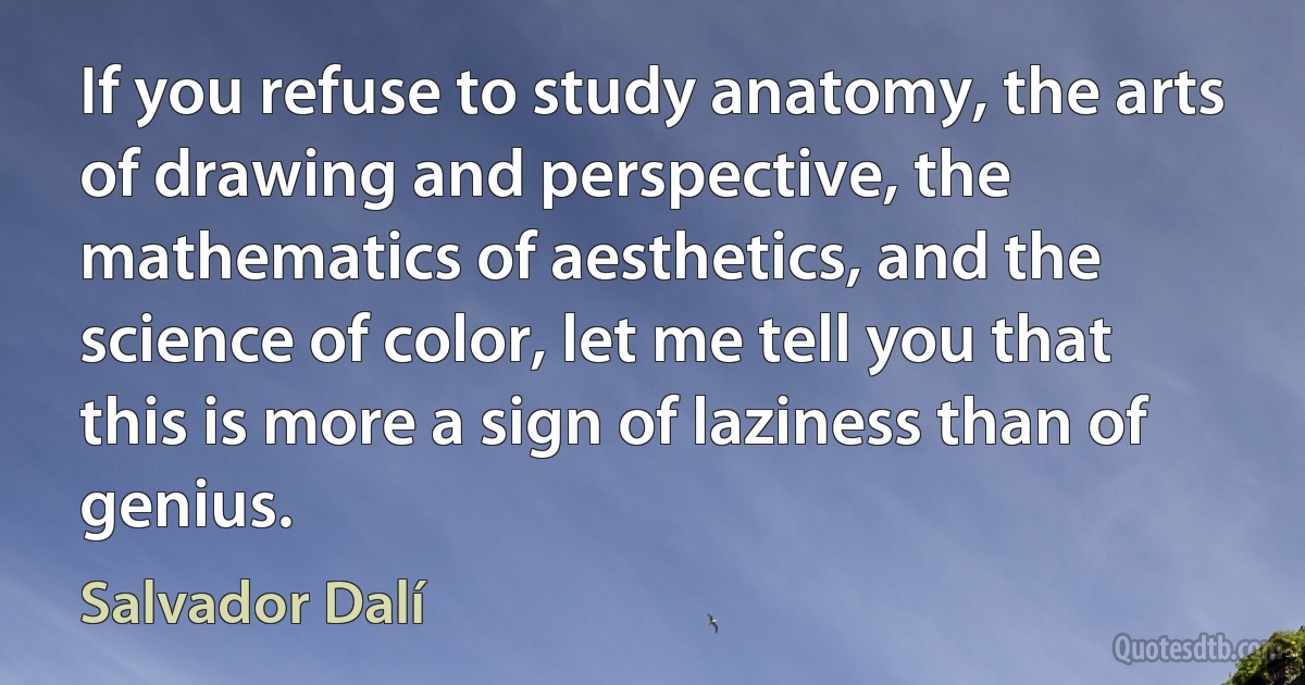 If you refuse to study anatomy, the arts of drawing and perspective, the mathematics of aesthetics, and the science of color, let me tell you that this is more a sign of laziness than of genius. (Salvador Dalí)