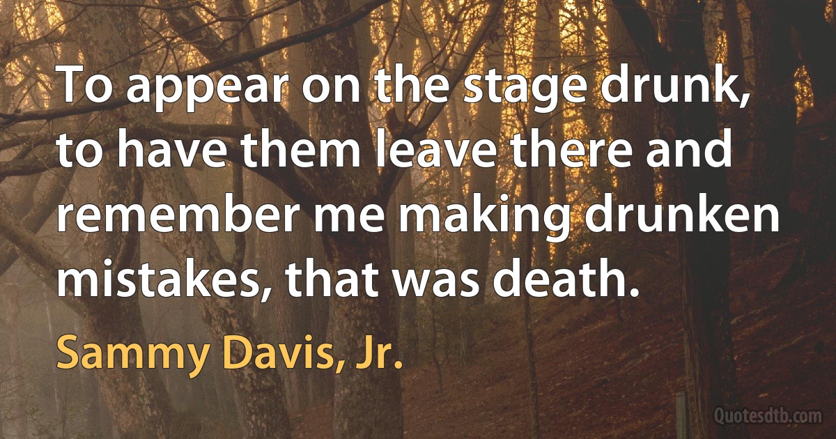 To appear on the stage drunk, to have them leave there and remember me making drunken mistakes, that was death. (Sammy Davis, Jr.)