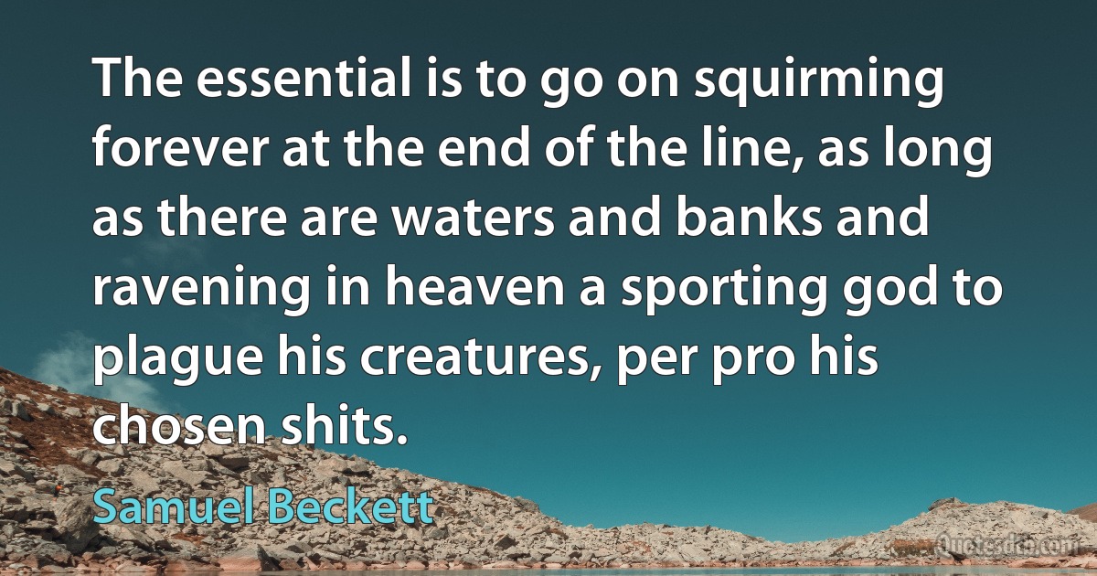 The essential is to go on squirming forever at the end of the line, as long as there are waters and banks and ravening in heaven a sporting god to plague his creatures, per pro his chosen shits. (Samuel Beckett)