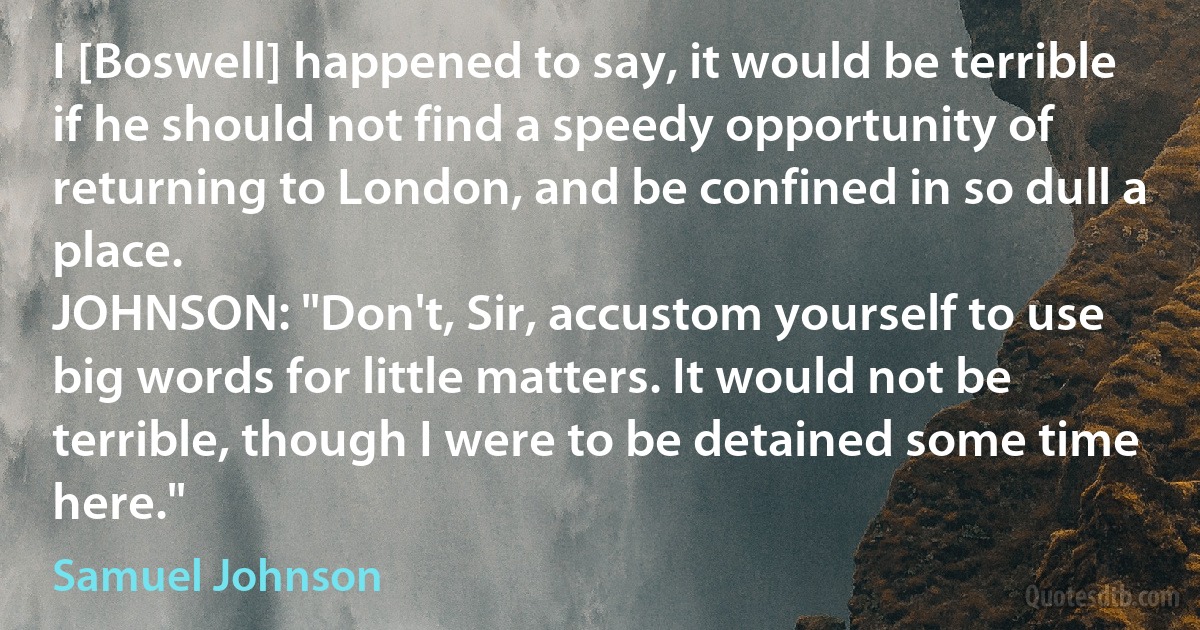 I [Boswell] happened to say, it would be terrible if he should not find a speedy opportunity of returning to London, and be confined in so dull a place.
JOHNSON: "Don't, Sir, accustom yourself to use big words for little matters. It would not be terrible, though I were to be detained some time here." (Samuel Johnson)