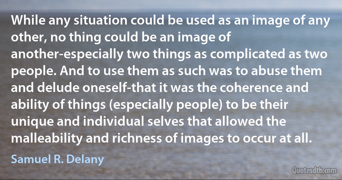 While any situation could be used as an image of any other, no thing could be an image of another-especially two things as complicated as two people. And to use them as such was to abuse them and delude oneself-that it was the coherence and ability of things (especially people) to be their unique and individual selves that allowed the malleability and richness of images to occur at all. (Samuel R. Delany)