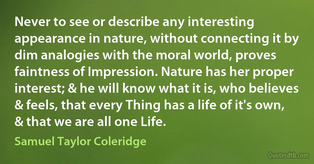 Never to see or describe any interesting appearance in nature, without connecting it by dim analogies with the moral world, proves faintness of Impression. Nature has her proper interest; & he will know what it is, who believes & feels, that every Thing has a life of it's own, & that we are all one Life. (Samuel Taylor Coleridge)