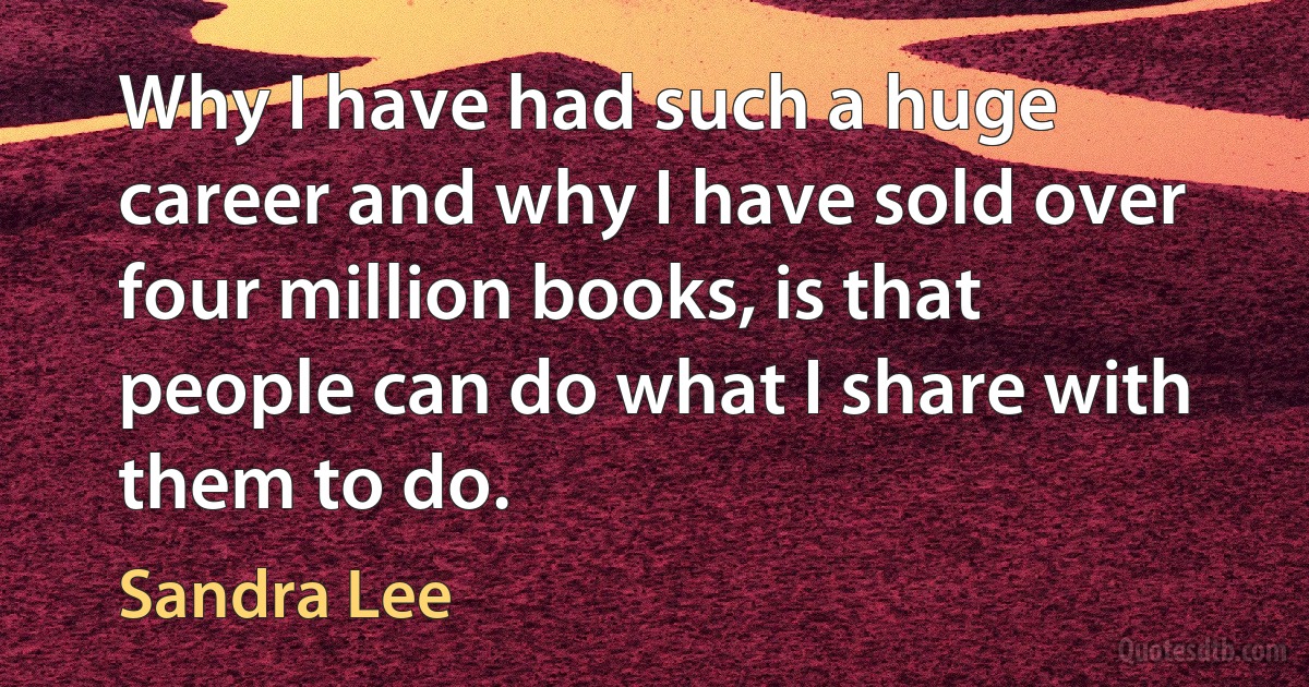 Why I have had such a huge career and why I have sold over four million books, is that people can do what I share with them to do. (Sandra Lee)