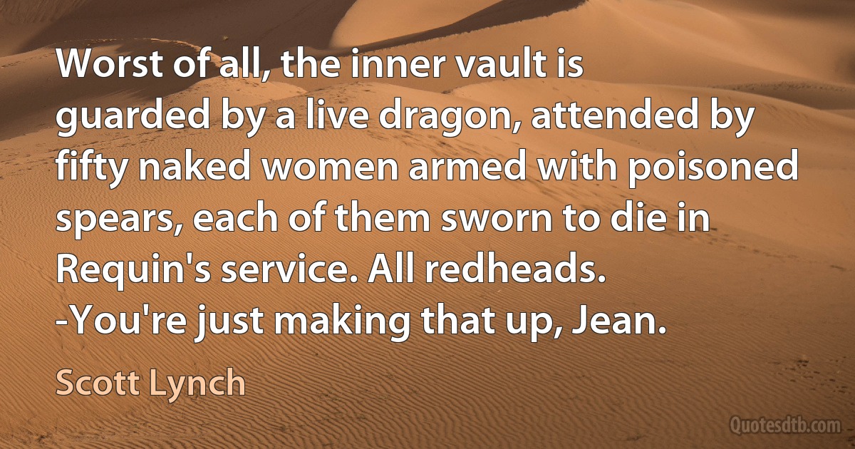 Worst of all, the inner vault is guarded by a live dragon, attended by fifty naked women armed with poisoned spears, each of them sworn to die in Requin's service. All redheads.
-You're just making that up, Jean. (Scott Lynch)