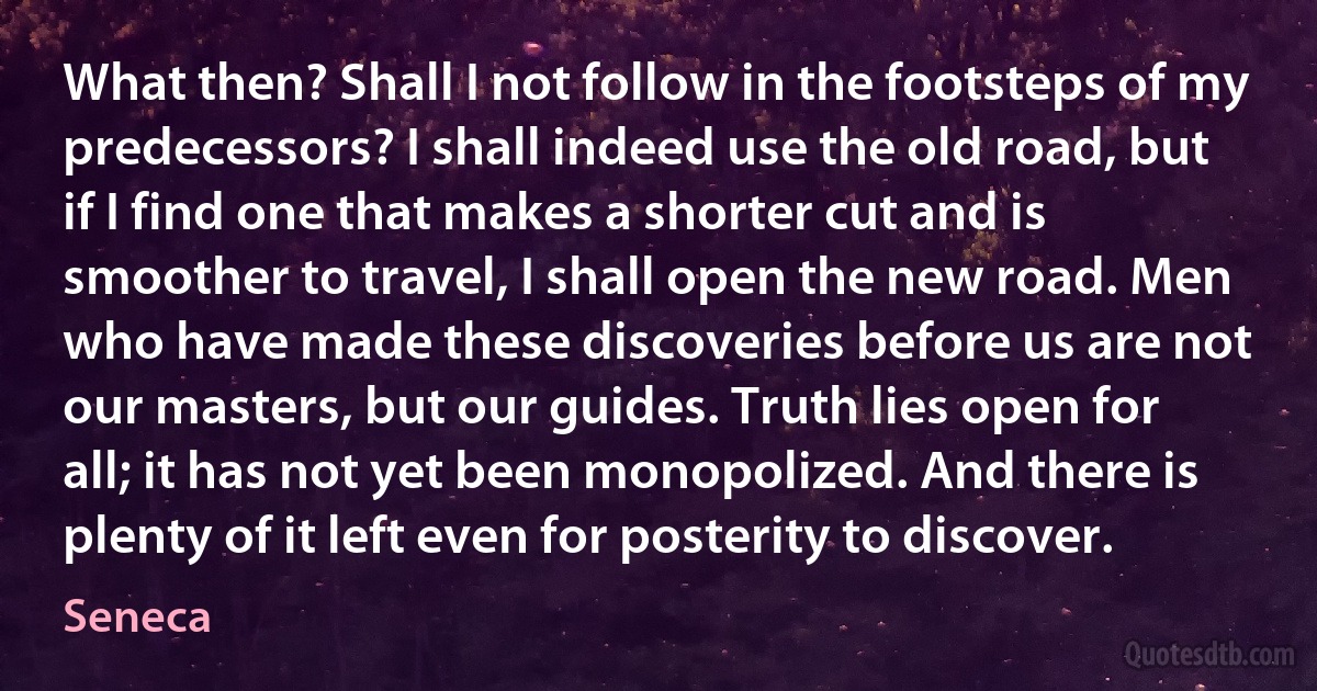 What then? Shall I not follow in the footsteps of my predecessors? I shall indeed use the old road, but if I find one that makes a shorter cut and is smoother to travel, I shall open the new road. Men who have made these discoveries before us are not our masters, but our guides. Truth lies open for all; it has not yet been monopolized. And there is plenty of it left even for posterity to discover. (Seneca)