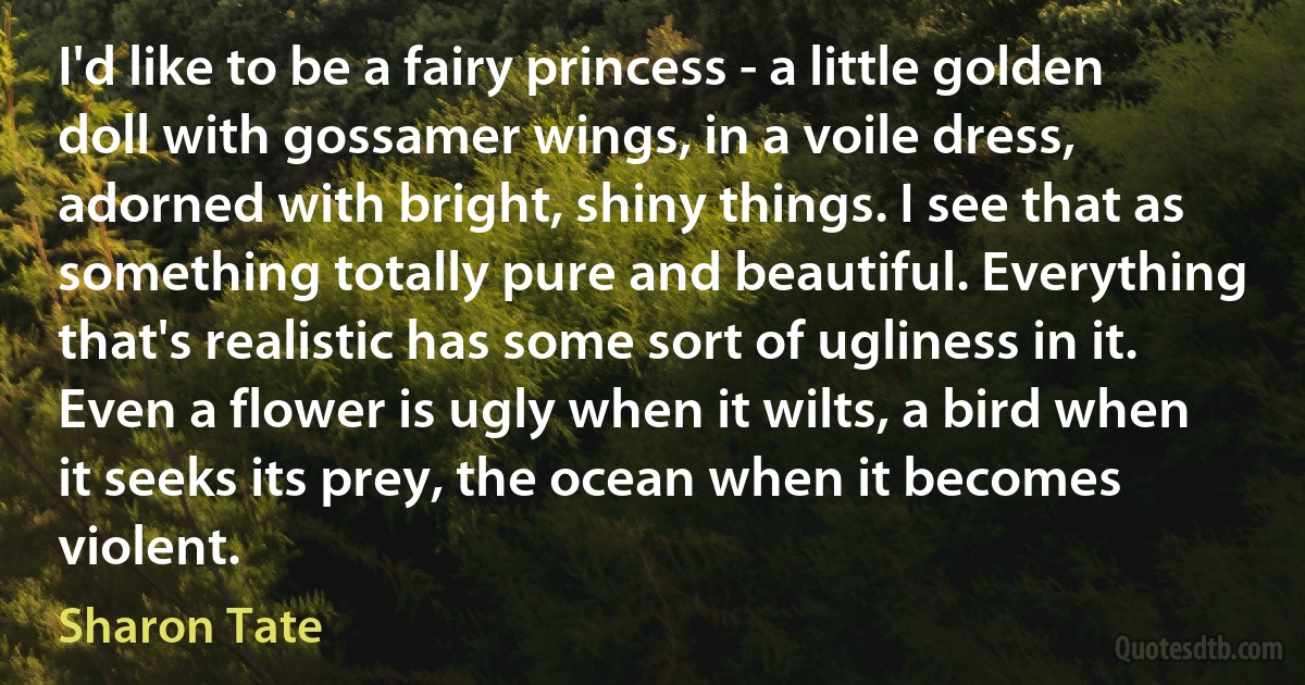 I'd like to be a fairy princess - a little golden doll with gossamer wings, in a voile dress, adorned with bright, shiny things. I see that as something totally pure and beautiful. Everything that's realistic has some sort of ugliness in it. Even a flower is ugly when it wilts, a bird when it seeks its prey, the ocean when it becomes violent. (Sharon Tate)