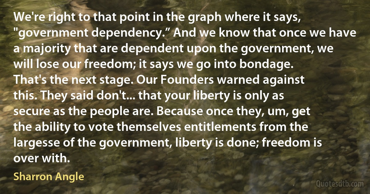 We're right to that point in the graph where it says, "government dependency.” And we know that once we have a majority that are dependent upon the government, we will lose our freedom; it says we go into bondage. That's the next stage. Our Founders warned against this. They said don't... that your liberty is only as secure as the people are. Because once they, um, get the ability to vote themselves entitlements from the largesse of the government, liberty is done; freedom is over with. (Sharron Angle)