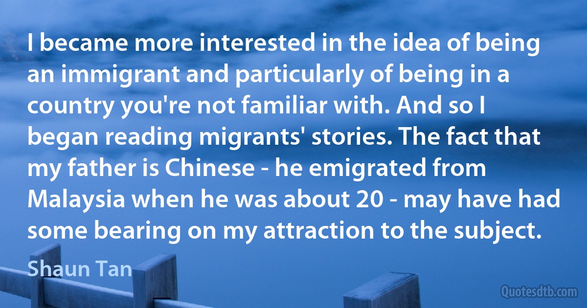 I became more interested in the idea of being an immigrant and particularly of being in a country you're not familiar with. And so I began reading migrants' stories. The fact that my father is Chinese - he emigrated from Malaysia when he was about 20 - may have had some bearing on my attraction to the subject. (Shaun Tan)