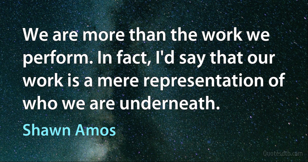 We are more than the work we perform. In fact, I'd say that our work is a mere representation of who we are underneath. (Shawn Amos)