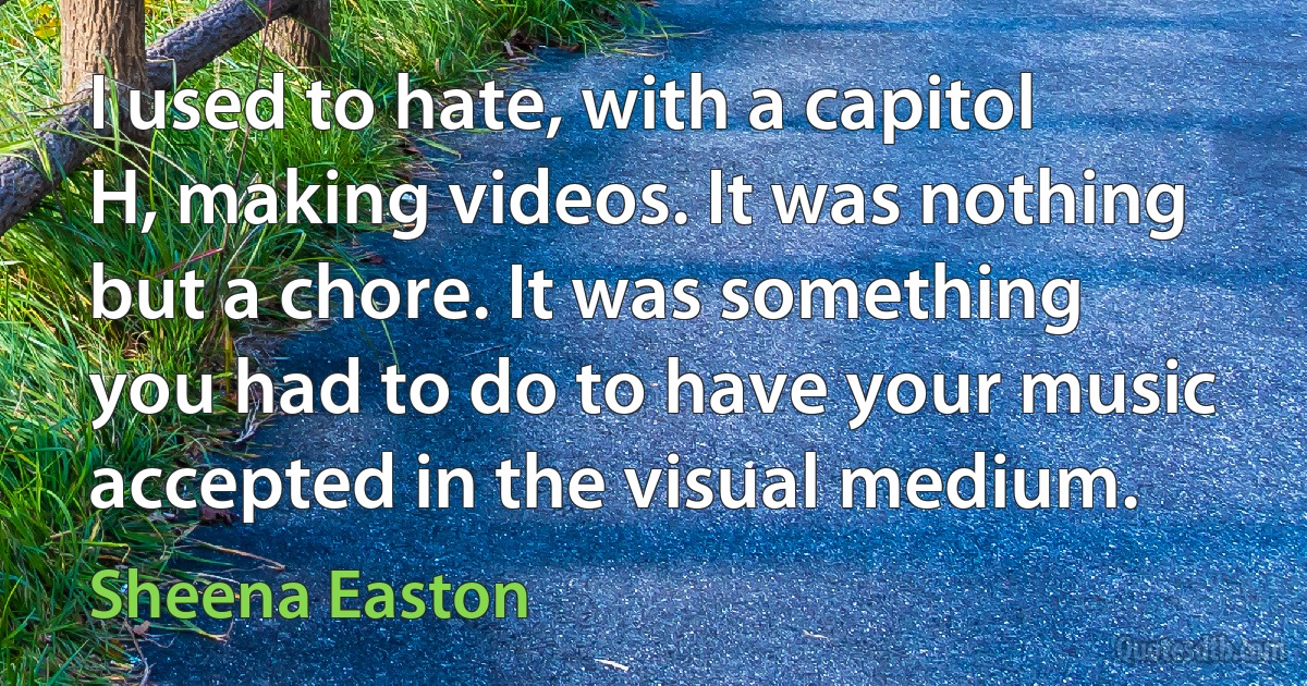 I used to hate, with a capitol H, making videos. It was nothing but a chore. It was something you had to do to have your music accepted in the visual medium. (Sheena Easton)