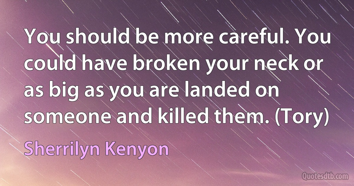 You should be more careful. You could have broken your neck or as big as you are landed on someone and killed them. (Tory) (Sherrilyn Kenyon)