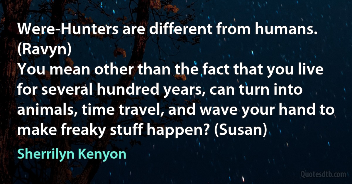 Were-Hunters are different from humans. (Ravyn)
You mean other than the fact that you live for several hundred years, can turn into animals, time travel, and wave your hand to make freaky stuff happen? (Susan) (Sherrilyn Kenyon)