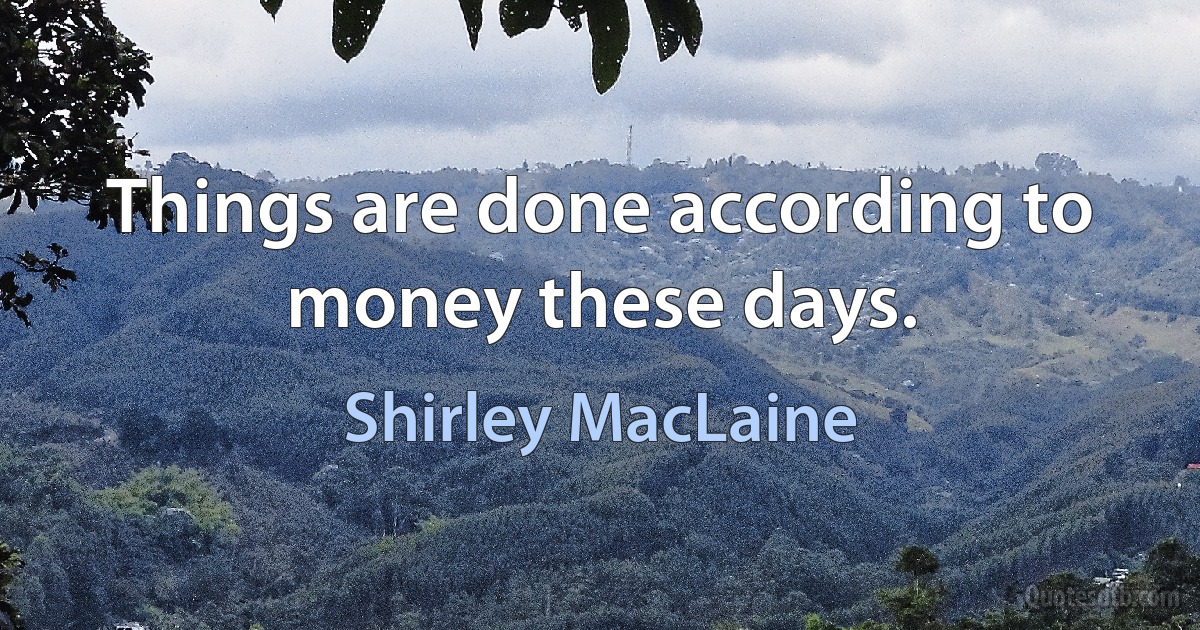 Things are done according to money these days. (Shirley MacLaine)