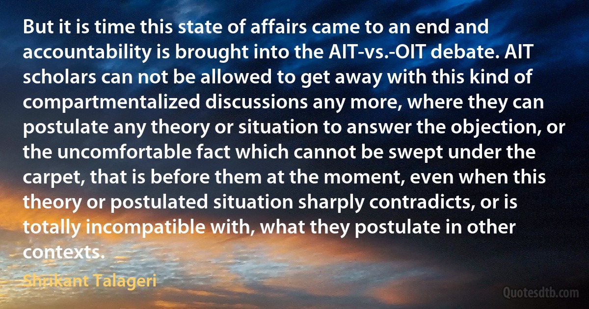 But it is time this state of affairs came to an end and accountability is brought into the AIT-vs.-OIT debate. AIT scholars can not be allowed to get away with this kind of compartmentalized discussions any more, where they can postulate any theory or situation to answer the objection, or the uncomfortable fact which cannot be swept under the carpet, that is before them at the moment, even when this theory or postulated situation sharply contradicts, or is totally incompatible with, what they postulate in other contexts. (Shrikant Talageri)