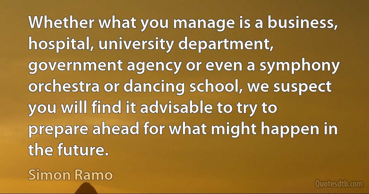 Whether what you manage is a business, hospital, university department, government agency or even a symphony orchestra or dancing school, we suspect you will find it advisable to try to prepare ahead for what might happen in the future. (Simon Ramo)