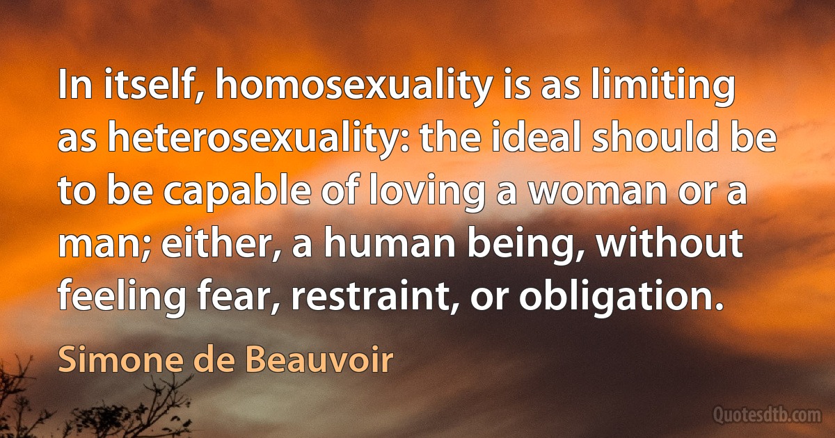 In itself, homosexuality is as limiting as heterosexuality: the ideal should be to be capable of loving a woman or a man; either, a human being, without feeling fear, restraint, or obligation. (Simone de Beauvoir)