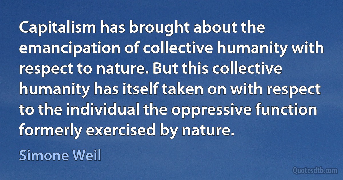 Capitalism has brought about the emancipation of collective humanity with respect to nature. But this collective humanity has itself taken on with respect to the individual the oppressive function formerly exercised by nature. (Simone Weil)