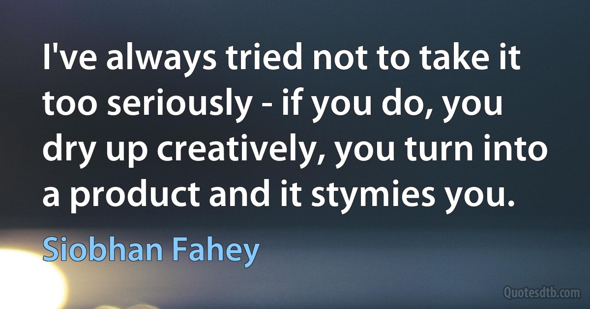 I've always tried not to take it too seriously - if you do, you dry up creatively, you turn into a product and it stymies you. (Siobhan Fahey)