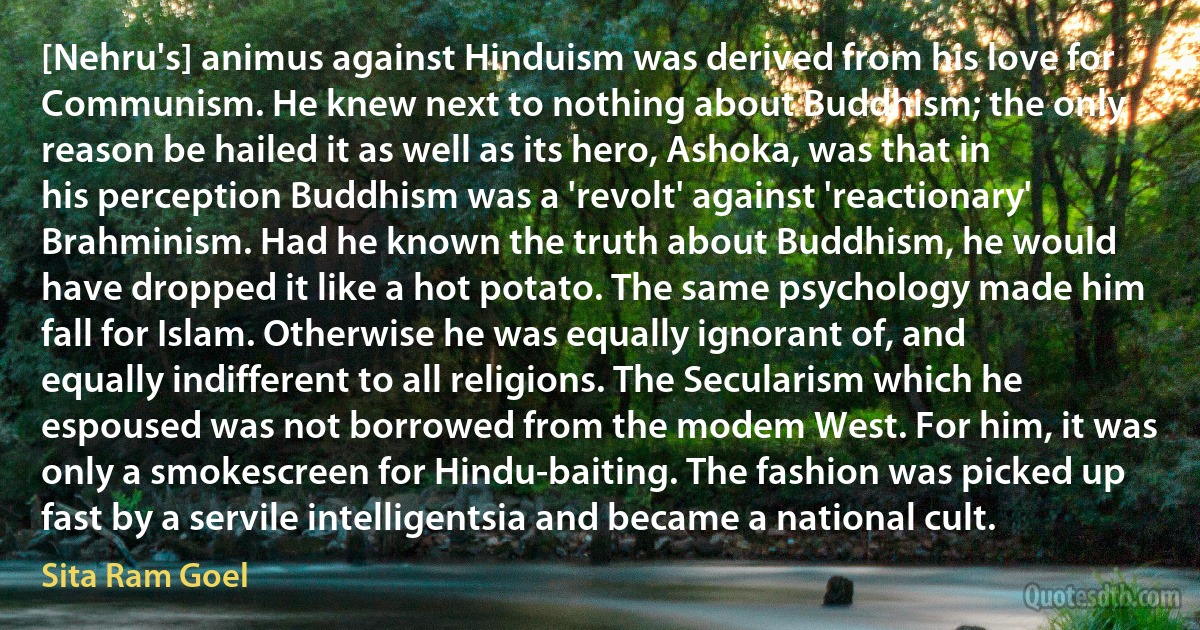 [Nehru's] animus against Hinduism was derived from his love for Communism. He knew next to nothing about Buddhism; the only reason be hailed it as well as its hero, Ashoka, was that in his perception Buddhism was a 'revolt' against 'reactionary' Brahminism. Had he known the truth about Buddhism, he would have dropped it like a hot potato. The same psychology made him fall for Islam. Otherwise he was equally ignorant of, and equally indifferent to all religions. The Secularism which he espoused was not borrowed from the modem West. For him, it was only a smokescreen for Hindu-baiting. The fashion was picked up fast by a servile intelligentsia and became a national cult. (Sita Ram Goel)