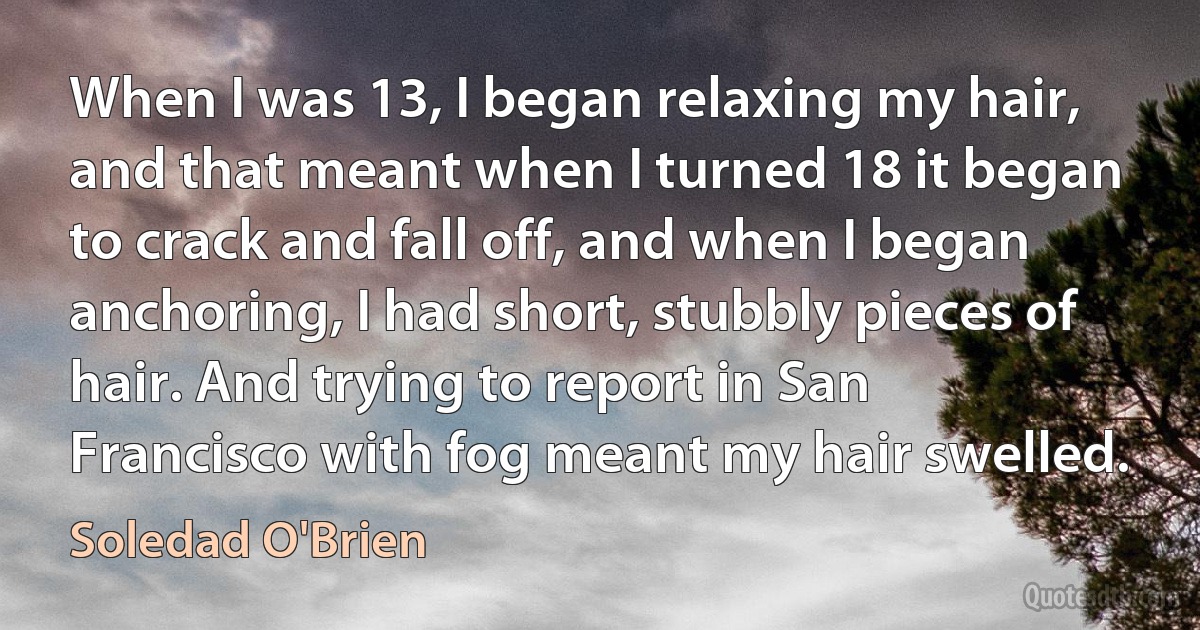 When I was 13, I began relaxing my hair, and that meant when I turned 18 it began to crack and fall off, and when I began anchoring, I had short, stubbly pieces of hair. And trying to report in San Francisco with fog meant my hair swelled. (Soledad O'Brien)