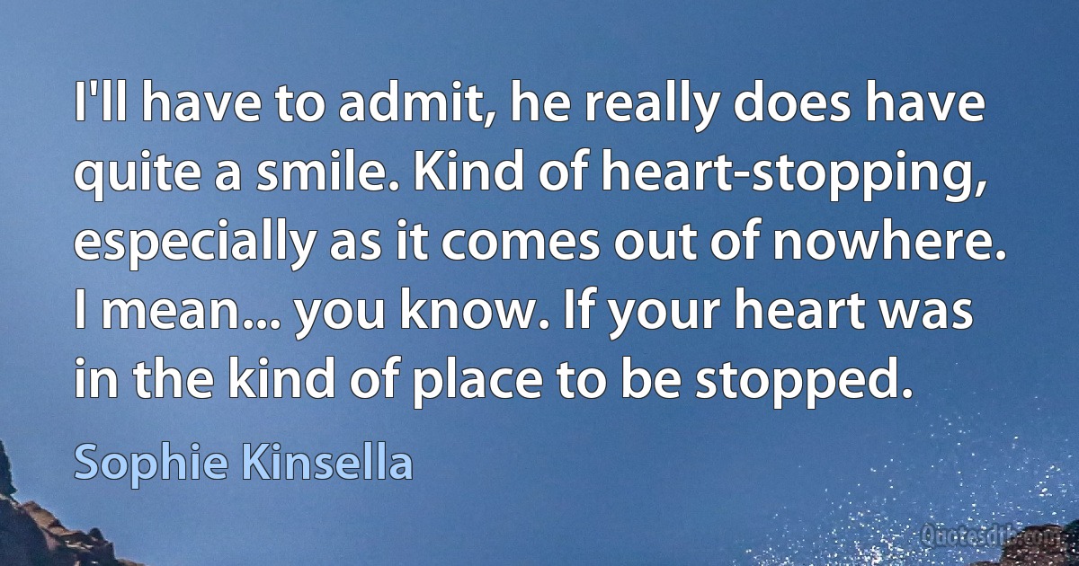 I'll have to admit, he really does have quite a smile. Kind of heart-stopping, especially as it comes out of nowhere.
I mean... you know. If your heart was in the kind of place to be stopped. (Sophie Kinsella)