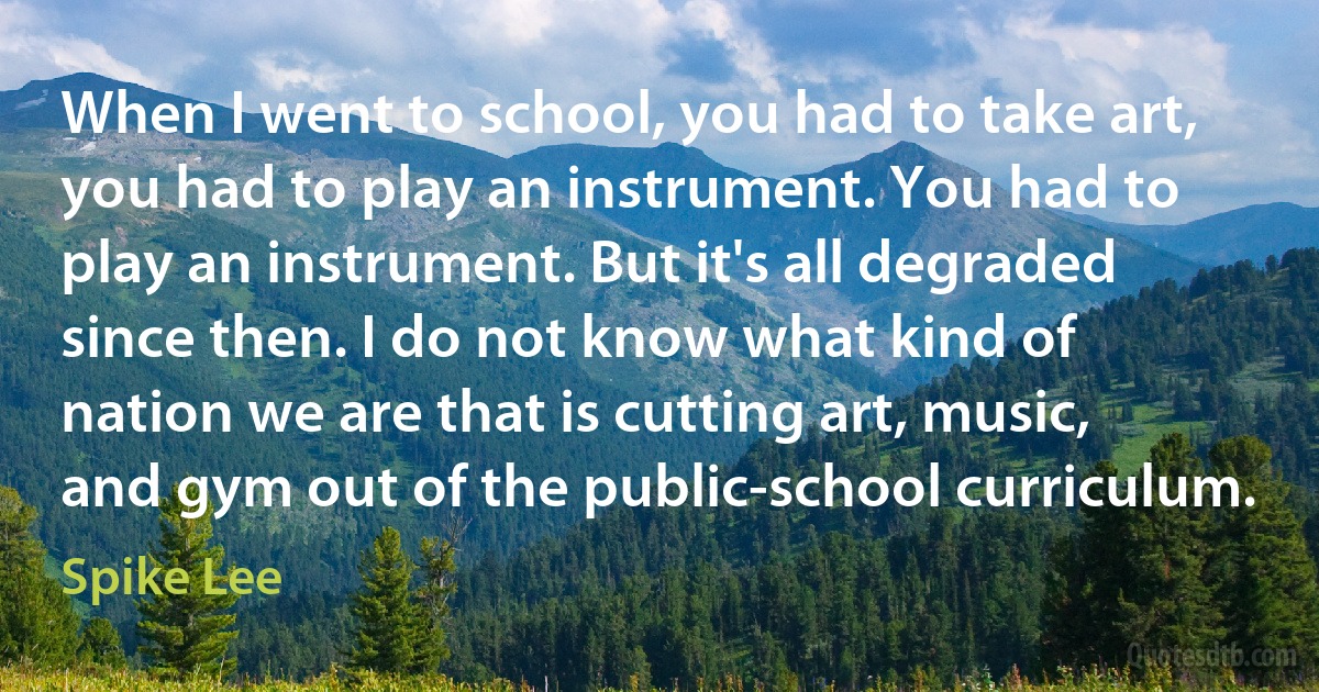 When I went to school, you had to take art, you had to play an instrument. You had to play an instrument. But it's all degraded since then. I do not know what kind of nation we are that is cutting art, music, and gym out of the public-school curriculum. (Spike Lee)