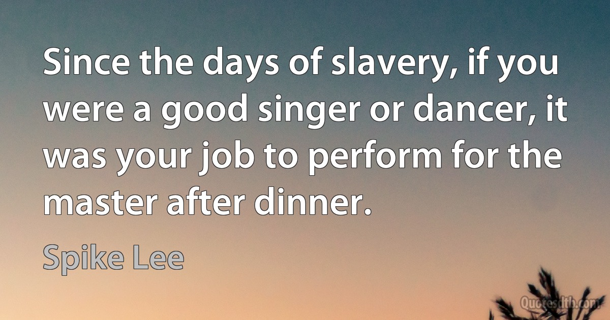 Since the days of slavery, if you were a good singer or dancer, it was your job to perform for the master after dinner. (Spike Lee)