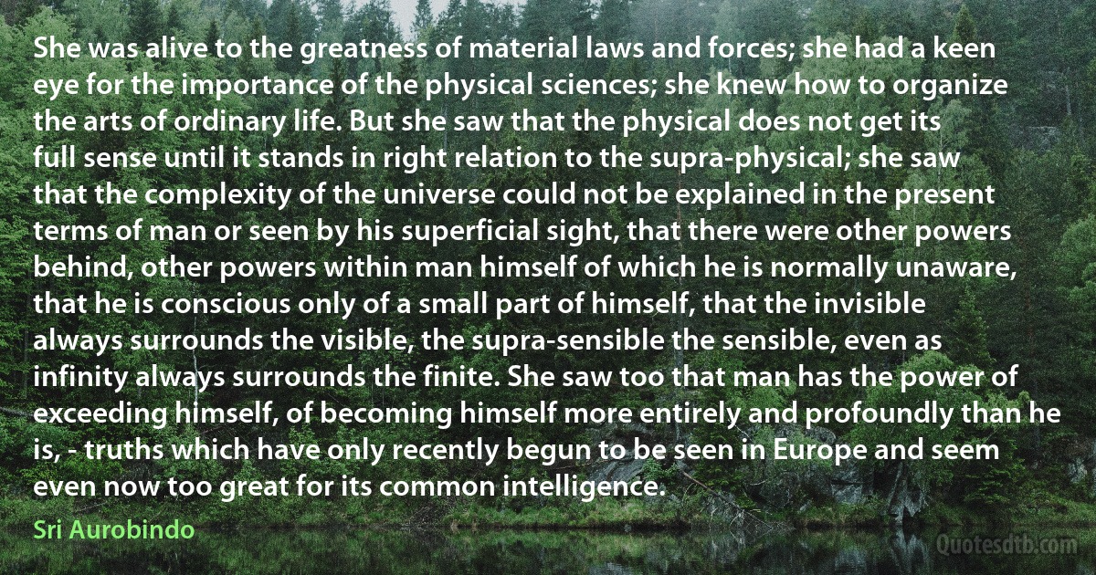 She was alive to the greatness of material laws and forces; she had a keen eye for the importance of the physical sciences; she knew how to organize the arts of ordinary life. But she saw that the physical does not get its full sense until it stands in right relation to the supra-physical; she saw that the complexity of the universe could not be explained in the present terms of man or seen by his superficial sight, that there were other powers behind, other powers within man himself of which he is normally unaware, that he is conscious only of a small part of himself, that the invisible always surrounds the visible, the supra-sensible the sensible, even as infinity always surrounds the finite. She saw too that man has the power of exceeding himself, of becoming himself more entirely and profoundly than he is, - truths which have only recently begun to be seen in Europe and seem even now too great for its common intelligence. (Sri Aurobindo)