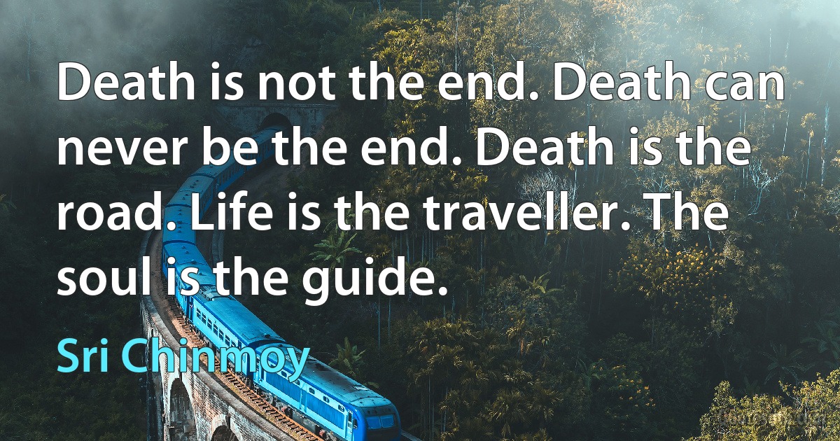 Death is not the end. Death can never be the end. Death is the road. Life is the traveller. The soul is the guide. (Sri Chinmoy)