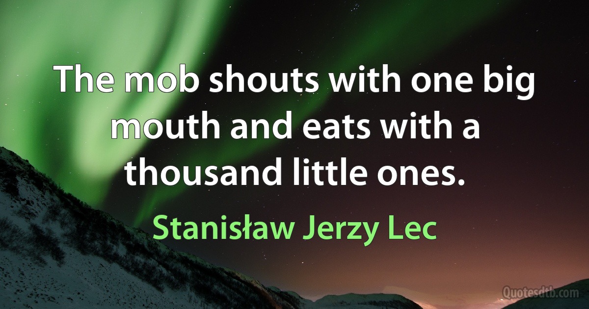 The mob shouts with one big mouth and eats with a thousand little ones. (Stanisław Jerzy Lec)