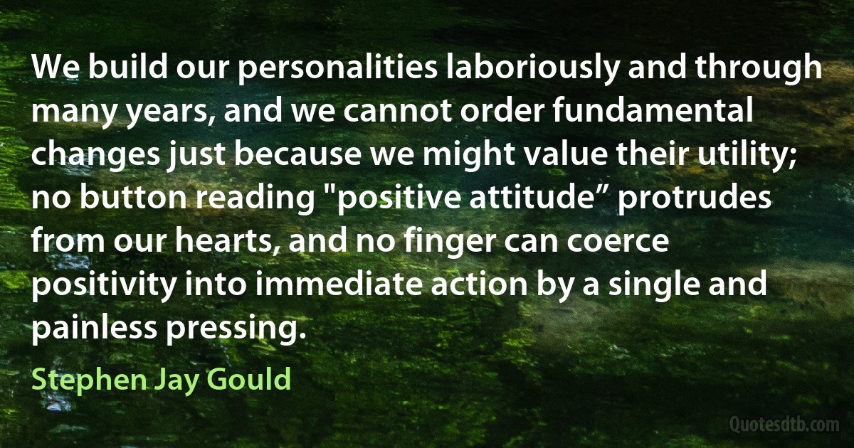 We build our personalities laboriously and through many years, and we cannot order fundamental changes just because we might value their utility; no button reading "positive attitude” protrudes from our hearts, and no finger can coerce positivity into immediate action by a single and painless pressing. (Stephen Jay Gould)