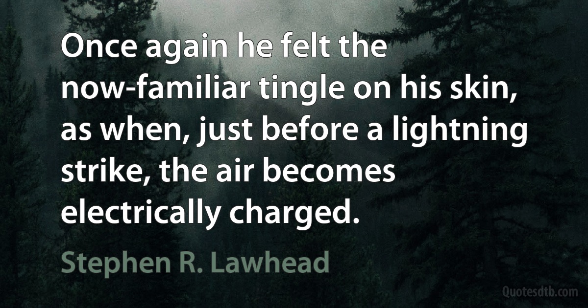 Once again he felt the now-familiar tingle on his skin, as when, just before a lightning strike, the air becomes electrically charged. (Stephen R. Lawhead)