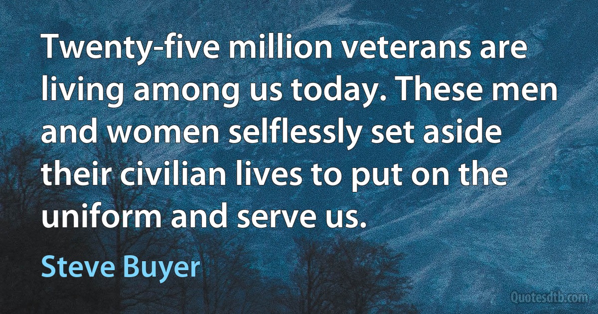 Twenty-five million veterans are living among us today. These men and women selflessly set aside their civilian lives to put on the uniform and serve us. (Steve Buyer)