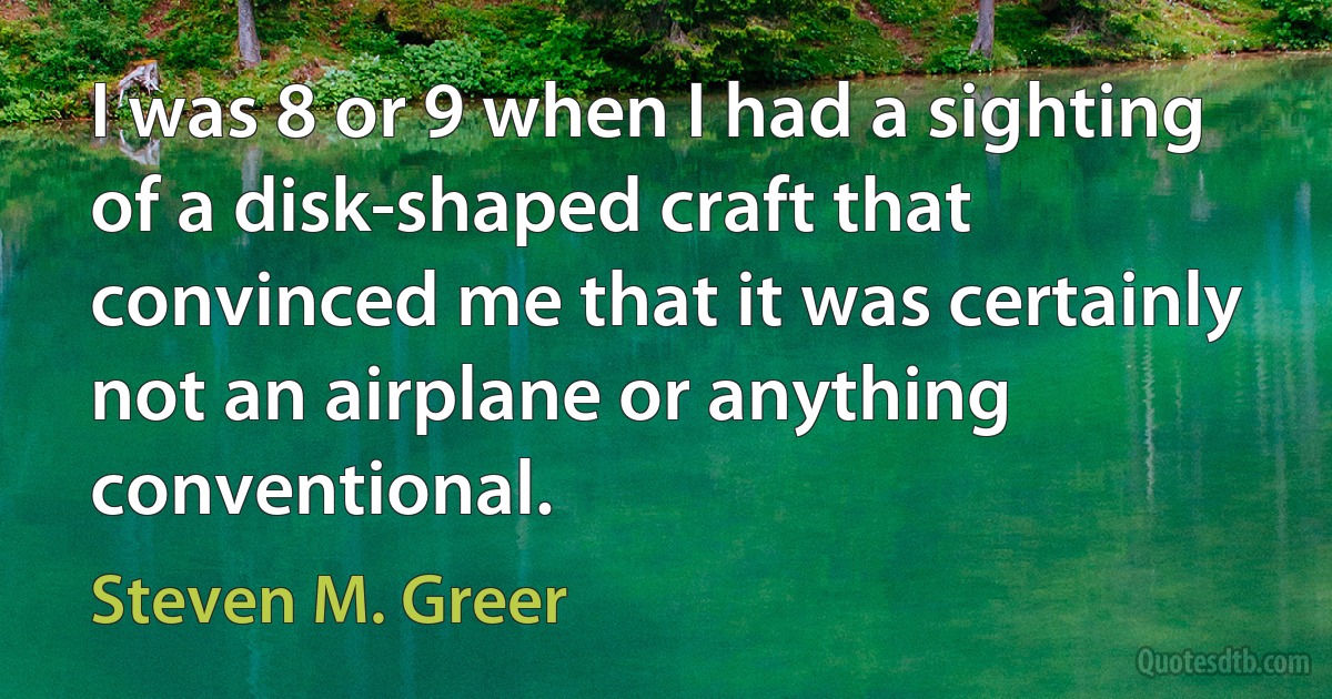 I was 8 or 9 when I had a sighting of a disk-shaped craft that convinced me that it was certainly not an airplane or anything conventional. (Steven M. Greer)