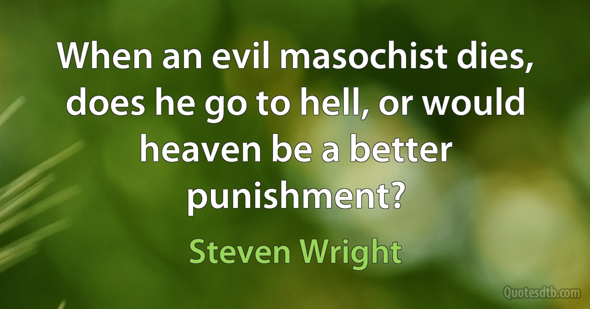 When an evil masochist dies, does he go to hell, or would heaven be a better punishment? (Steven Wright)