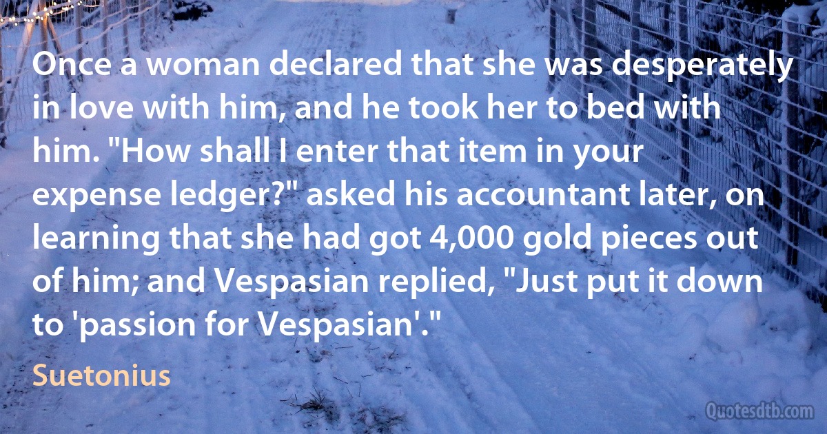 Once a woman declared that she was desperately in love with him, and he took her to bed with him. "How shall I enter that item in your expense ledger?" asked his accountant later, on learning that she had got 4,000 gold pieces out of him; and Vespasian replied, "Just put it down to 'passion for Vespasian'." (Suetonius)